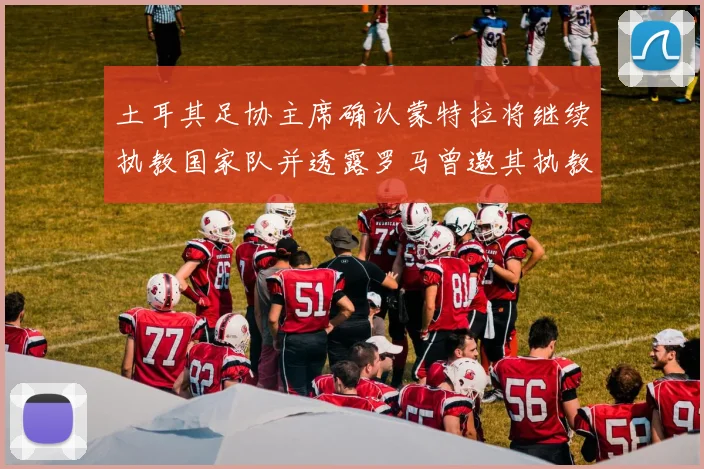 土耳其足协主席确认蒙特拉将继续执教国家队并透露罗马曾邀其执教