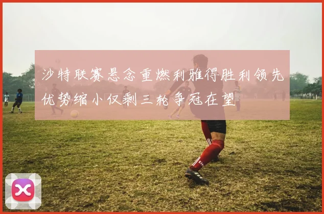 沙特联赛悬念重燃利雅得胜利领先优势缩小仅剩三轮争冠在望