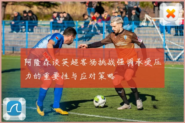 阿隆森谈英超客场挑战强调承受压力的重要性与应对策略