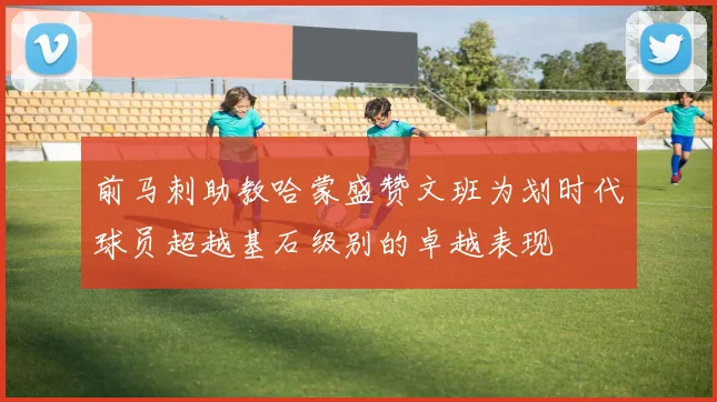 前马刺助教哈蒙盛赞文班为划时代球员超越基石级别的卓越表现