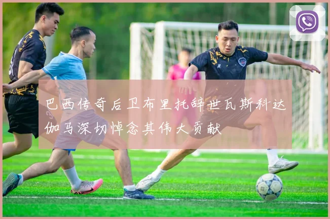 巴西传奇后卫布里托辞世瓦斯科达伽马深切悼念其伟大贡献