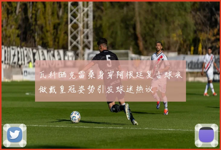瓦科晒克雷桑身穿阿根廷复古球衣做戴皇冠姿势引发球迷热议
