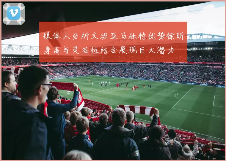 媒体人分析文班亚马独特优势徐昕身高与灵活性结合展现巨大潜力