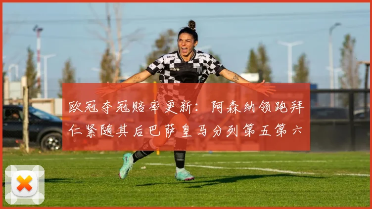 欧冠夺冠赔率更新：阿森纳领跑拜仁紧随其后巴萨皇马分列第五第六位