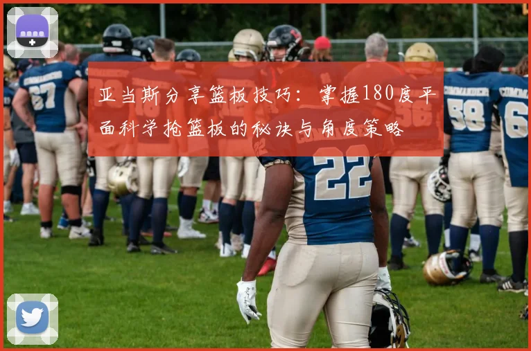 亚当斯分享篮板技巧：掌握180度平面科学抢篮板的秘诀与角度策略