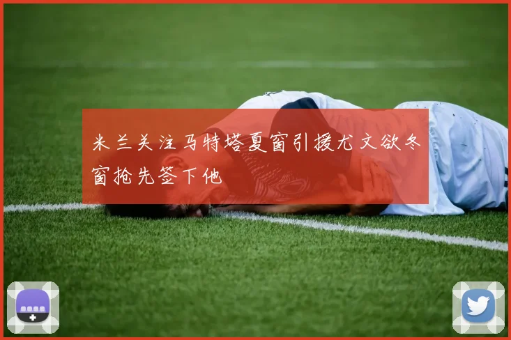 米兰关注马特塔夏窗引援尤文欲冬窗抢先签下他