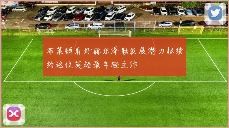 布莱顿看好赫尔泽勒发展潜力拟续约这位英超最年轻主帅