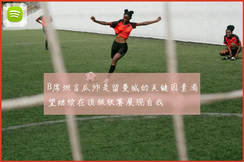 B席坦言瓜帅是留曼城的关键因素渴望继续在顶级联赛展现自我