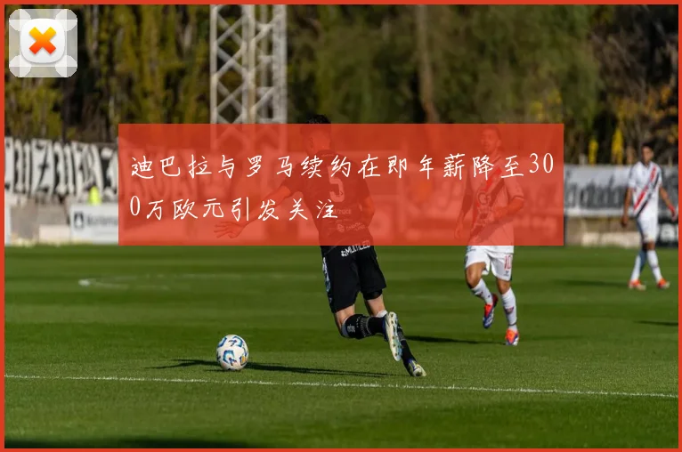 迪巴拉与罗马续约在即年薪降至300万欧元引发关注