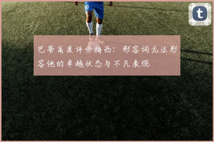 巴蒂高度评价梅西：形容词无法形容他的卓越状态与不凡表现