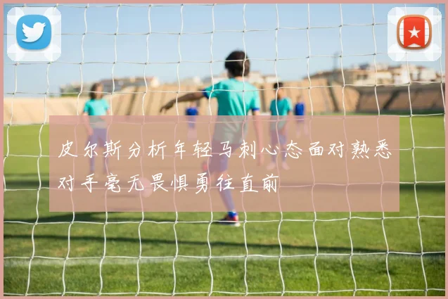 皮尔斯分析年轻马刺心态面对熟悉对手毫无畏惧勇往直前